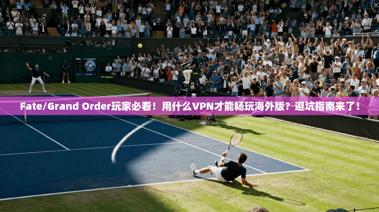 Fate/Grand Order玩家必看！用什么VPN才能畅玩海外版？避坑指南来了！