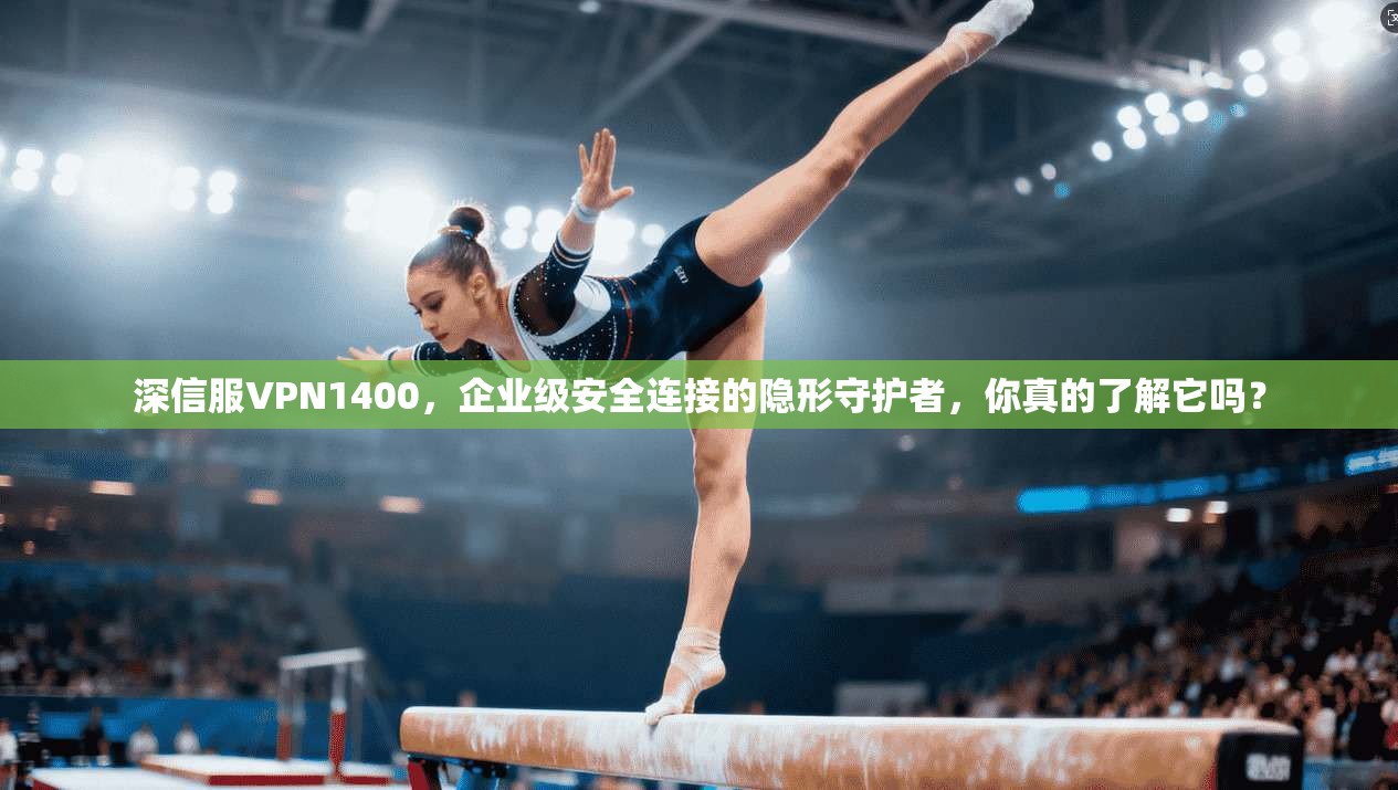 深信服VPN1400，企业级安全连接的隐形守护者，你真的了解它吗？
