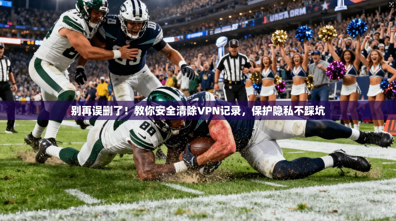 别再误删了！教你安全清除VPN记录，保护隐私不踩坑