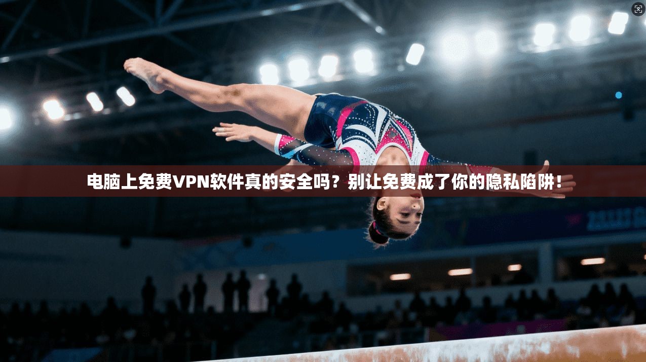 电脑上免费VPN软件真的安全吗?别让免费成了你的隐私陷阱!