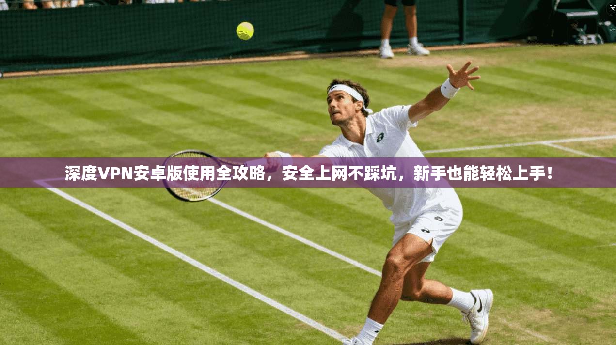 深度VPN安卓版使用全攻略，安全上网不踩坑，新手也能轻松上手！