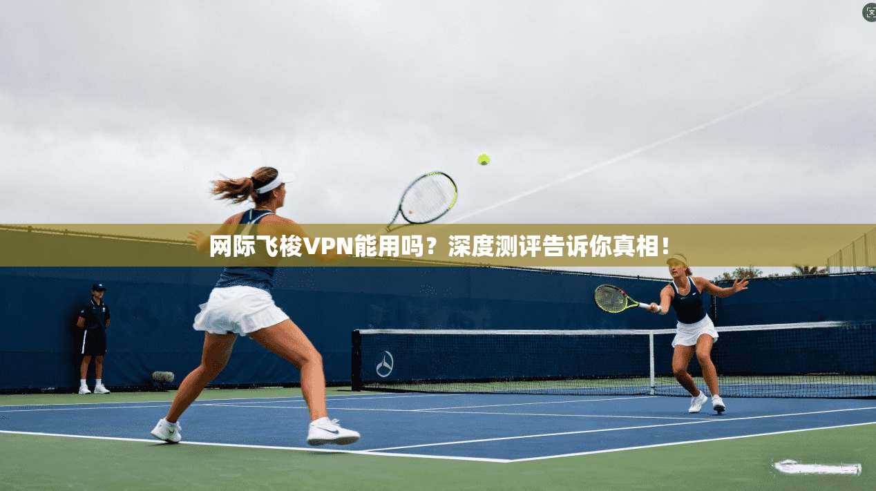 网际飞梭VPN能用吗？深度测评告诉你真相！