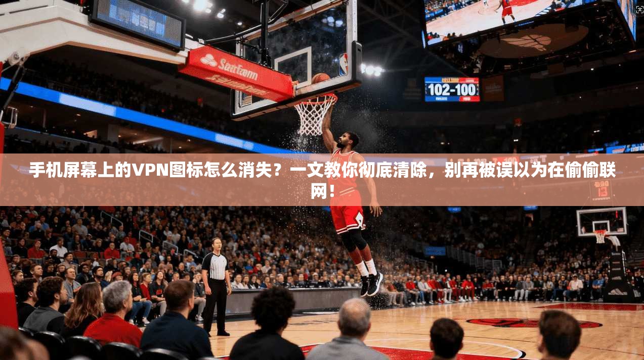 手机屏幕上的VPN图标怎么消失？一文教你彻底清除，别再被误以为在偷偷联网！