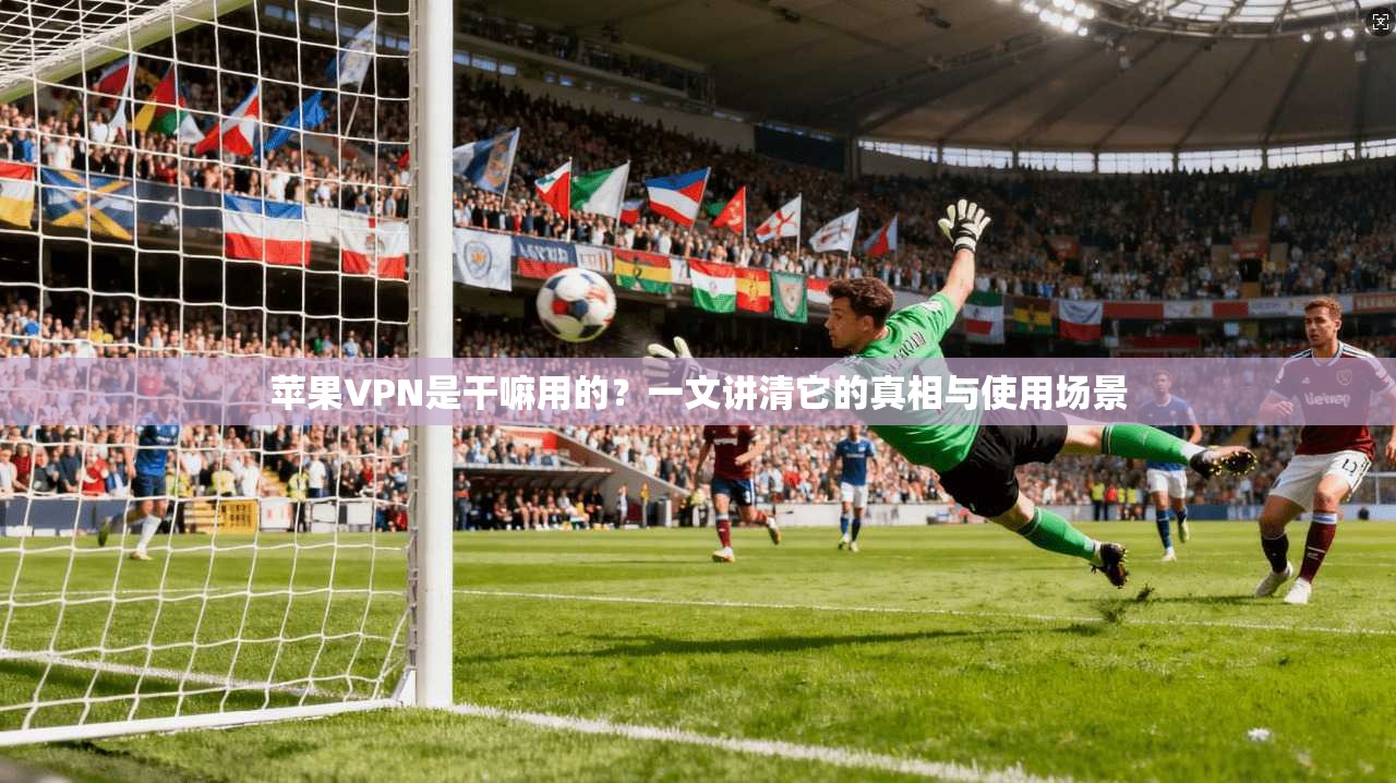 苹果VPN是干嘛用的？一文讲清它的真相与使用场景