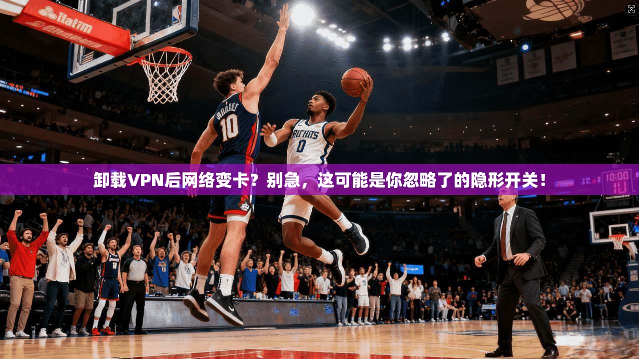 卸载VPN后网络变卡？别急，这可能是你忽略了的隐形开关！