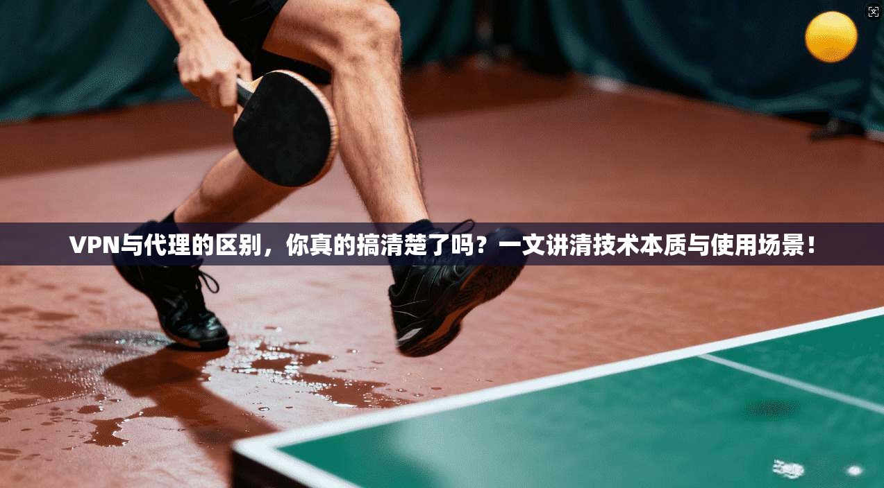 VPN与代理的区别，你真的搞清楚了吗？一文讲清技术本质与使用场景！