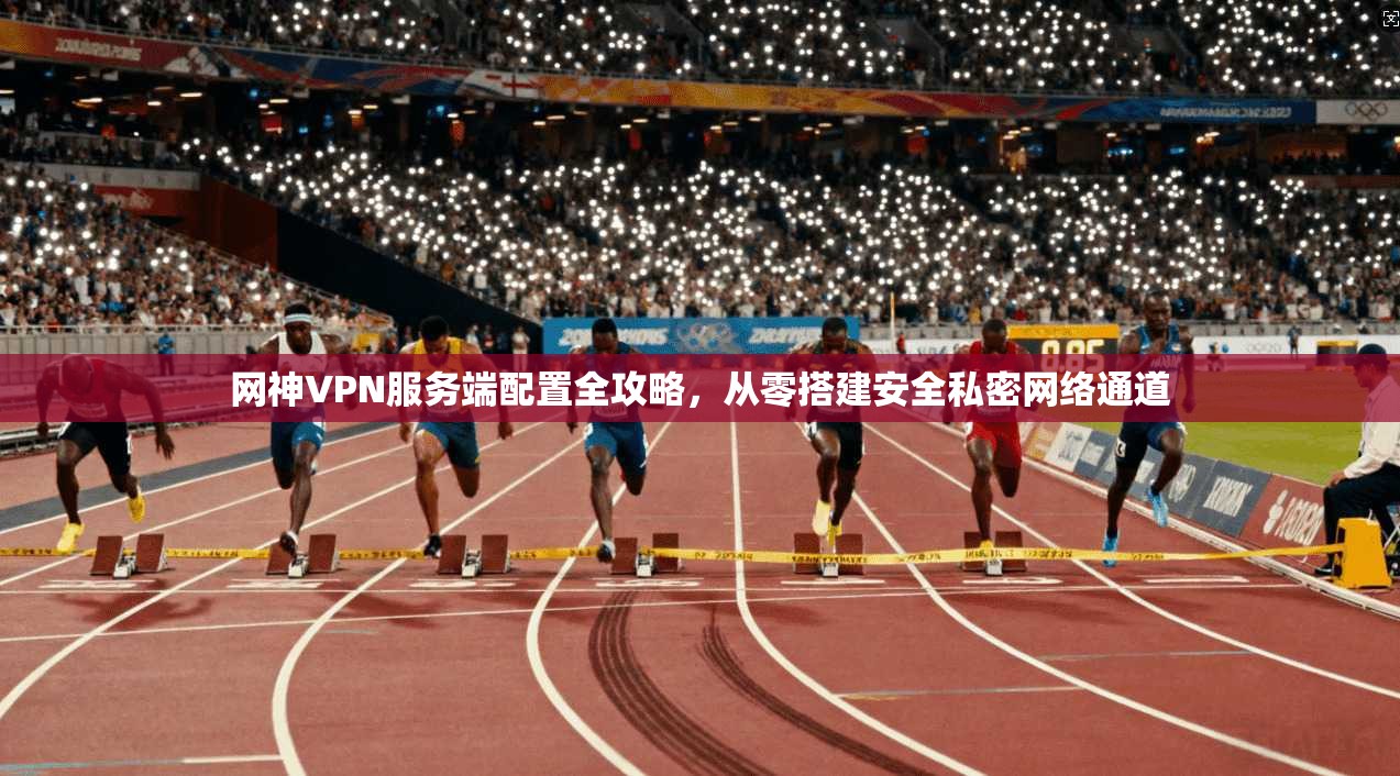 网神VPN服务端配置全攻略,从零搭建安全私密网络通道