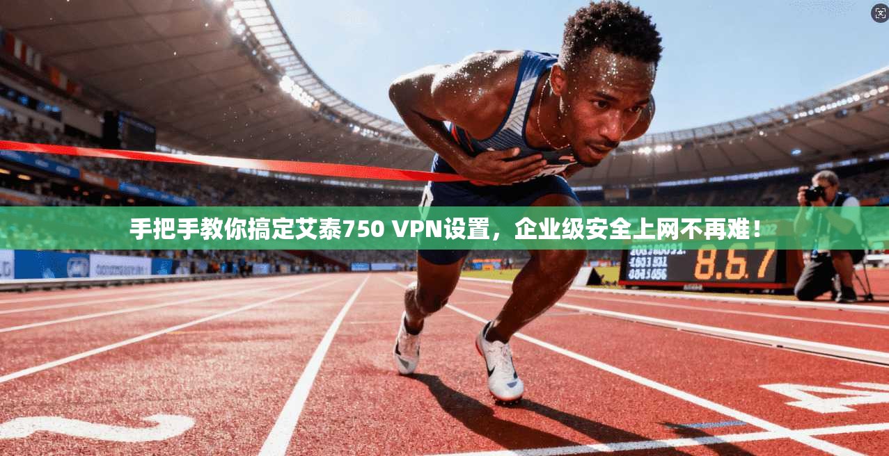 手把手教你搞定艾泰750 VPN设置，企业级安全上网不再难！