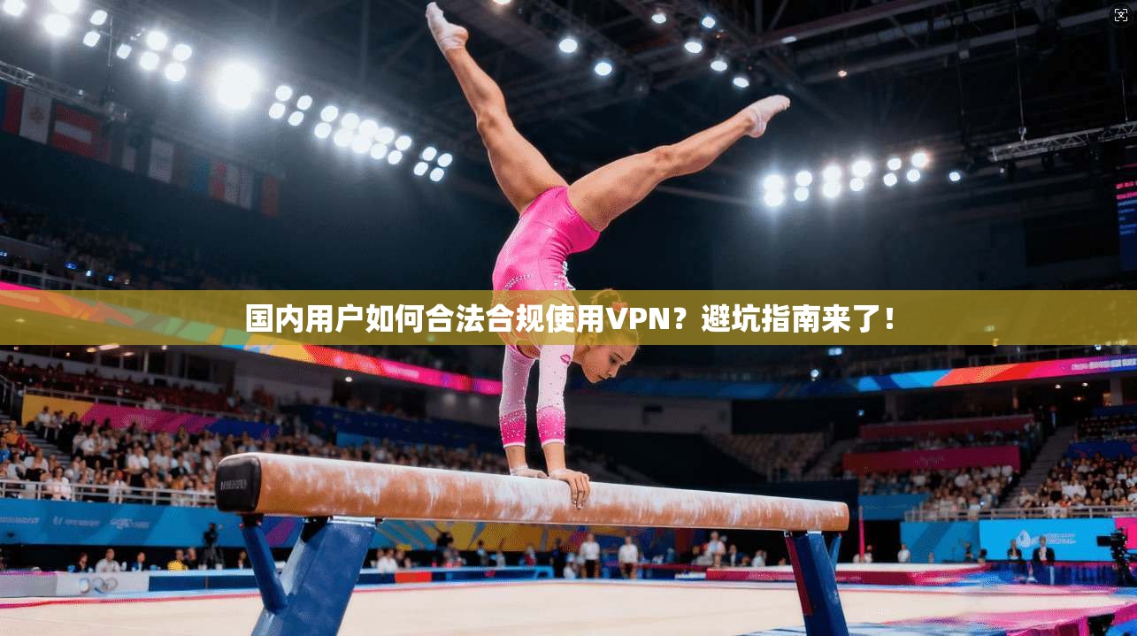 国内用户如何合法合规使用VPN?避坑指南来了!
