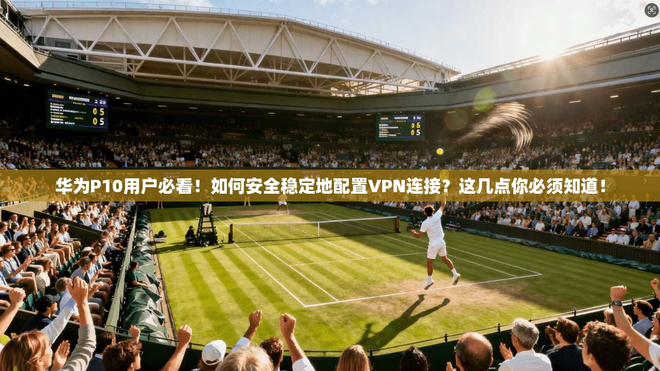 华为P10用户必看!如何安全稳定地配置VPN连接?这几点你必须知道!