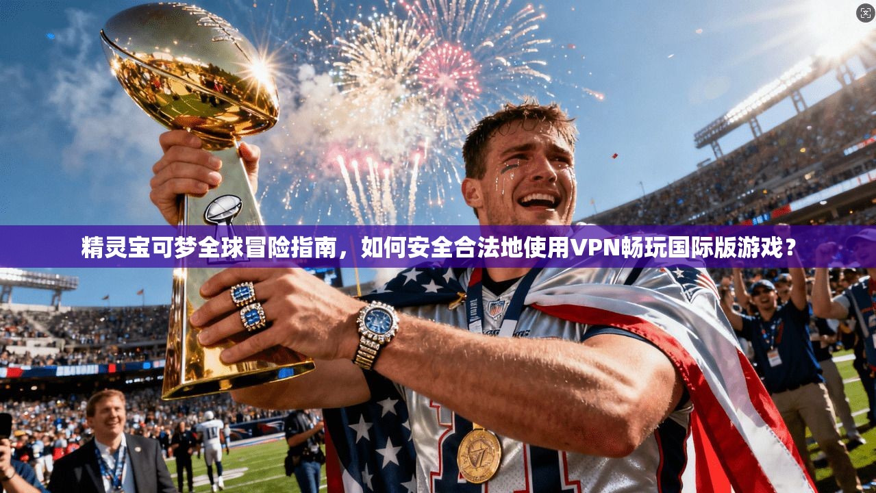 精灵宝可梦全球冒险指南,如何安全合法地使用VPN畅玩国际版游戏?