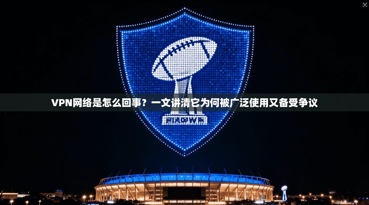 VPN网络是怎么回事？一文讲清它为何被广泛使用又备受争议