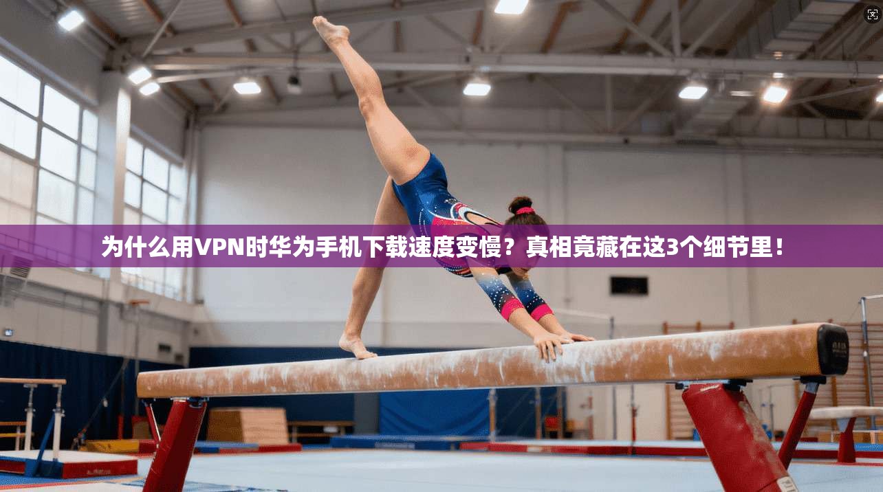 为什么用VPN时华为手机下载速度变慢?真相竟藏在这3个细节里!