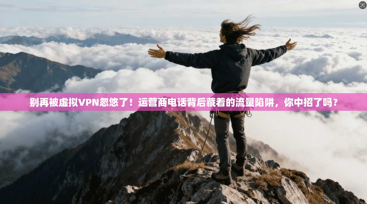 别再被虚拟VPN忽悠了!运营商电话背后藏着的流量陷阱,你中招了吗?