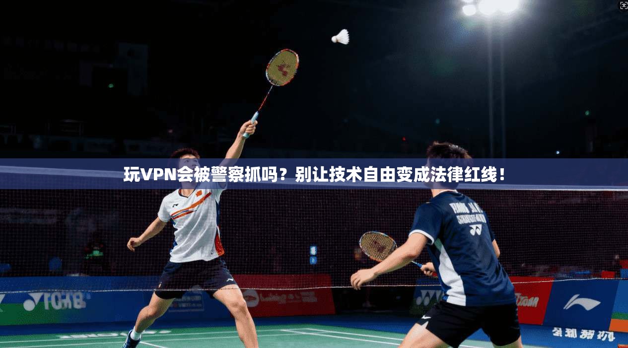 玩VPN会被警察抓吗?别让技术自由变成法律红线!