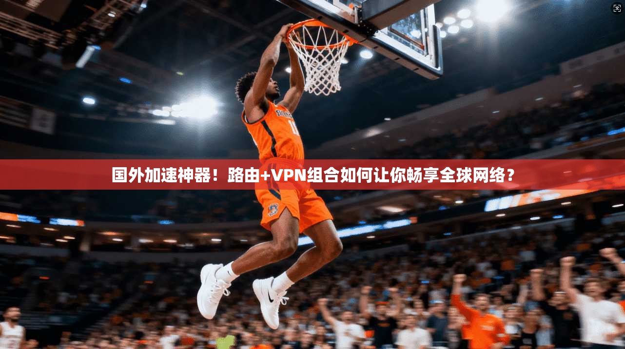 国外加速神器！路由+VPN组合如何让你畅享全球网络？