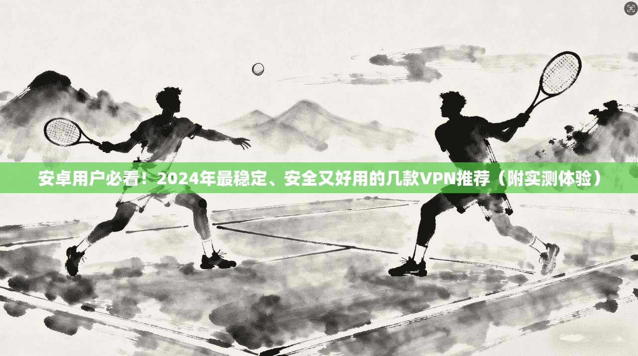 安卓用户必看!2024年最稳定、安全又好用的几款VPN推荐(附实测体验)