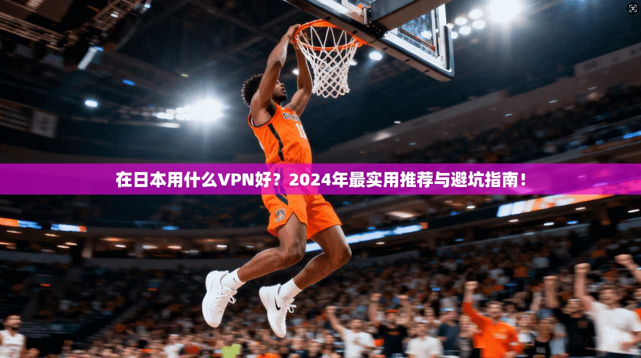 在日本用什么VPN好?2024年最实用推荐与避坑指南!