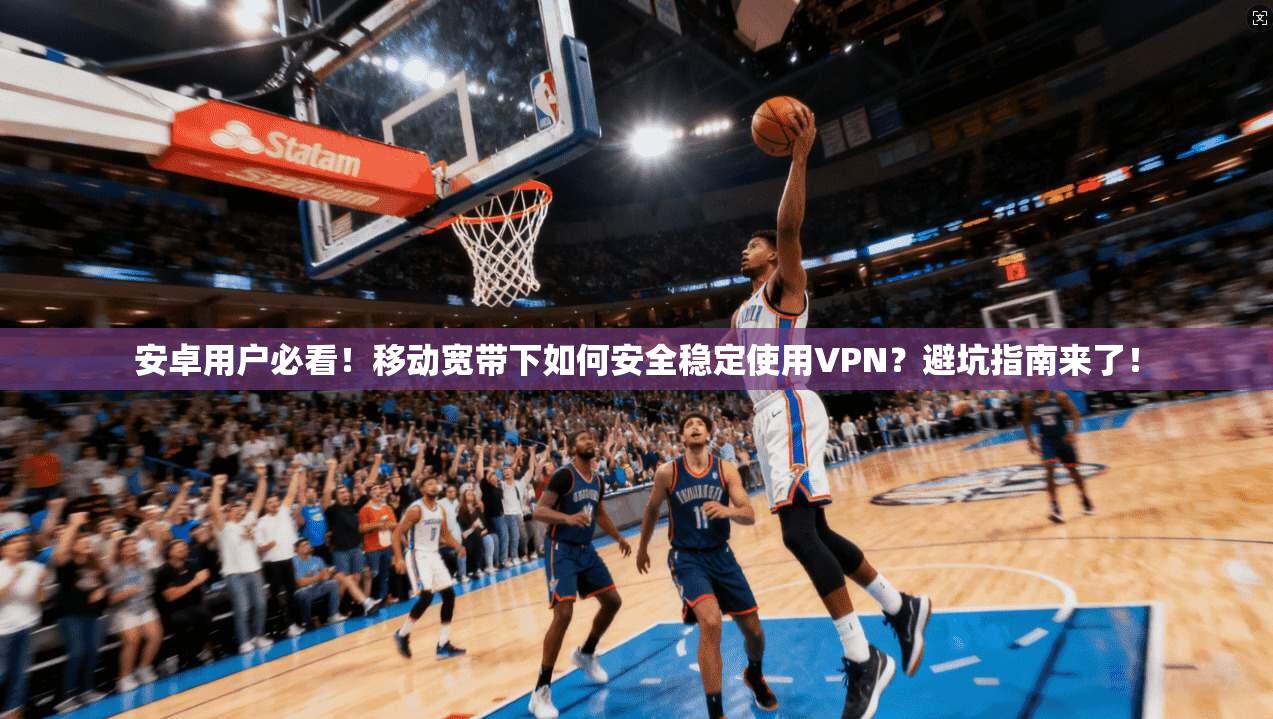 安卓用户必看!移动宽带下如何安全稳定使用VPN?避坑指南来了!
