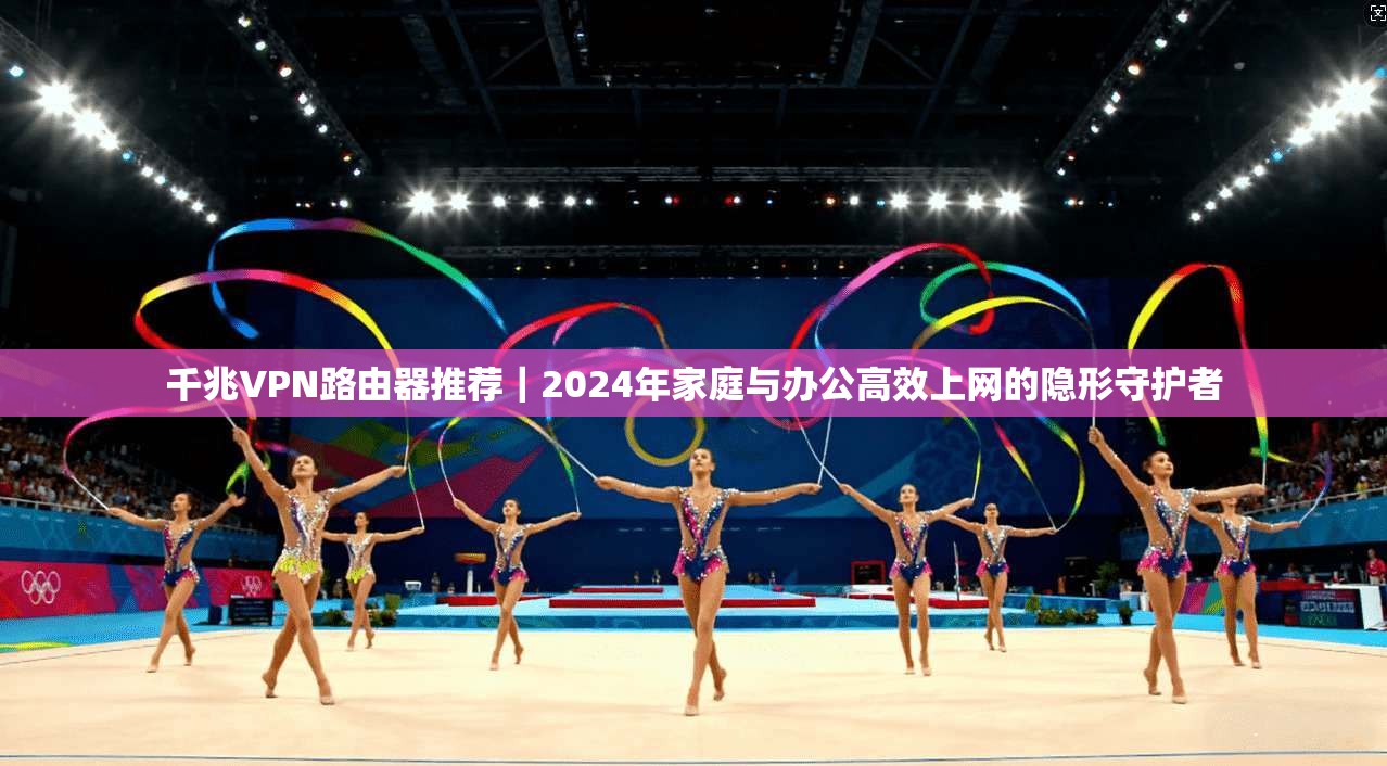 千兆VPN路由器推荐|2024年家庭与办公高效上网的隐形守护者