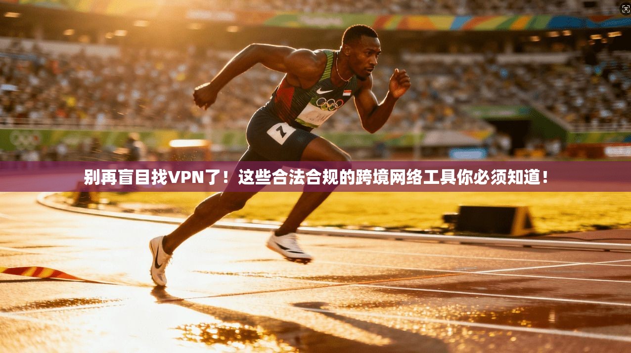 别再盲目找VPN了！这些合法合规的跨境网络工具你必须知道！