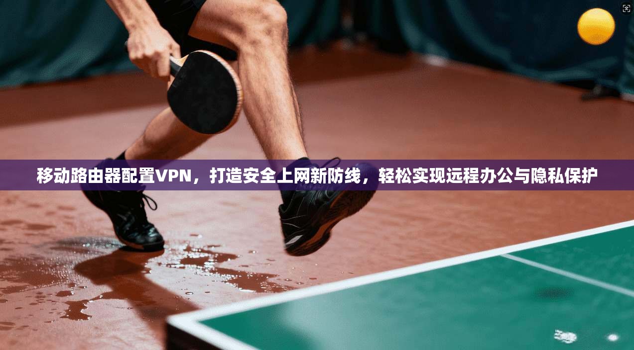 移动路由器配置VPN，打造安全上网新防线，轻松实现远程办公与隐私保护