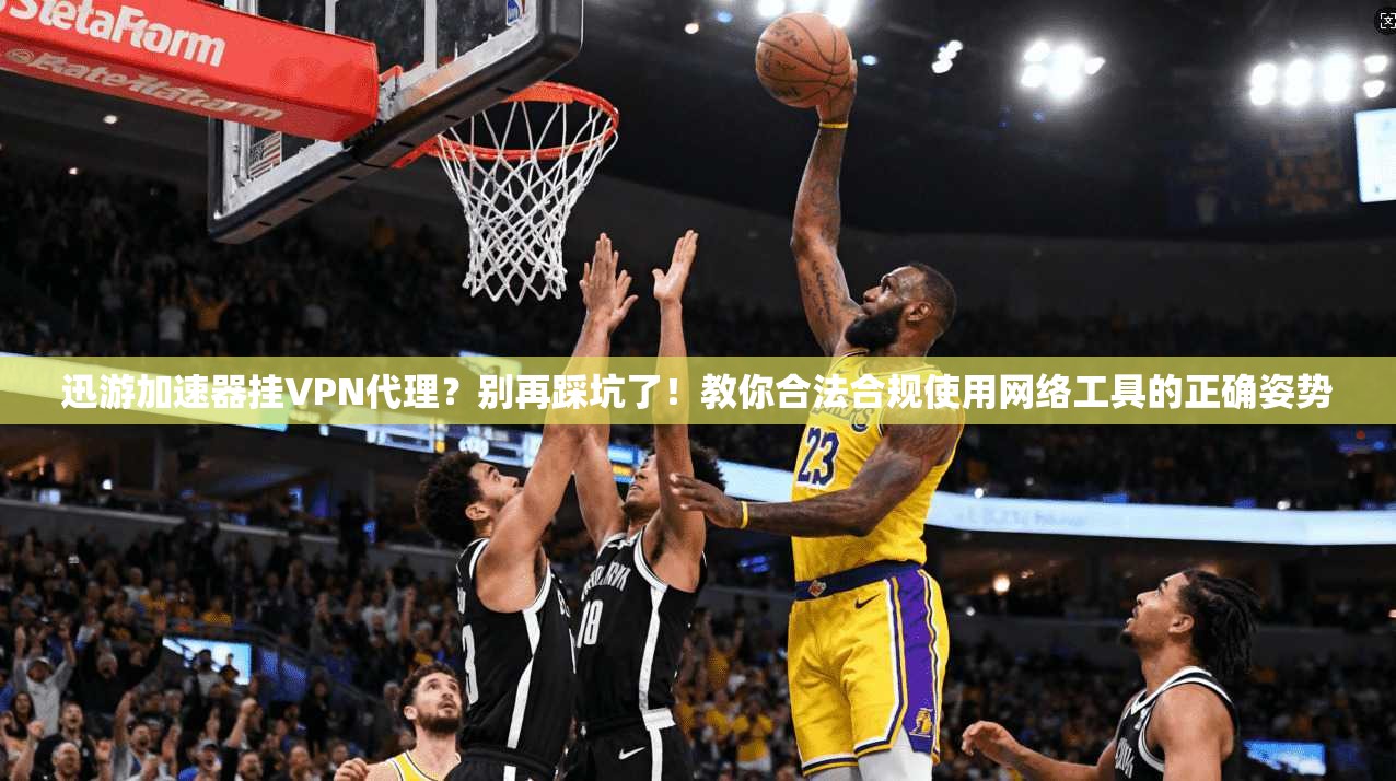 迅游加速器挂VPN代理?别再踩坑了!教你合法合规使用网络工具的正确姿势