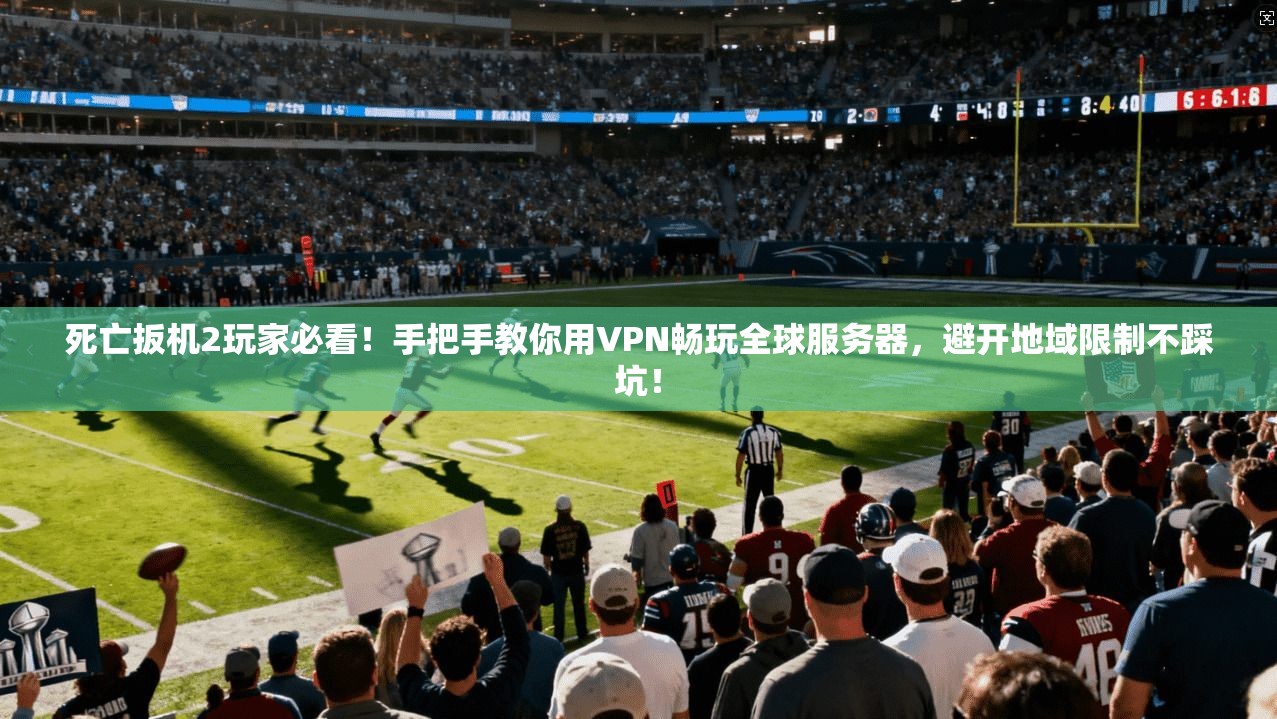死亡扳机2玩家必看！手把手教你用VPN畅玩全球服务器，避开地域限制不踩坑！
