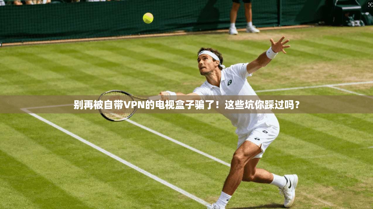 别再被自带VPN的电视盒子骗了!这些坑你踩过吗?
