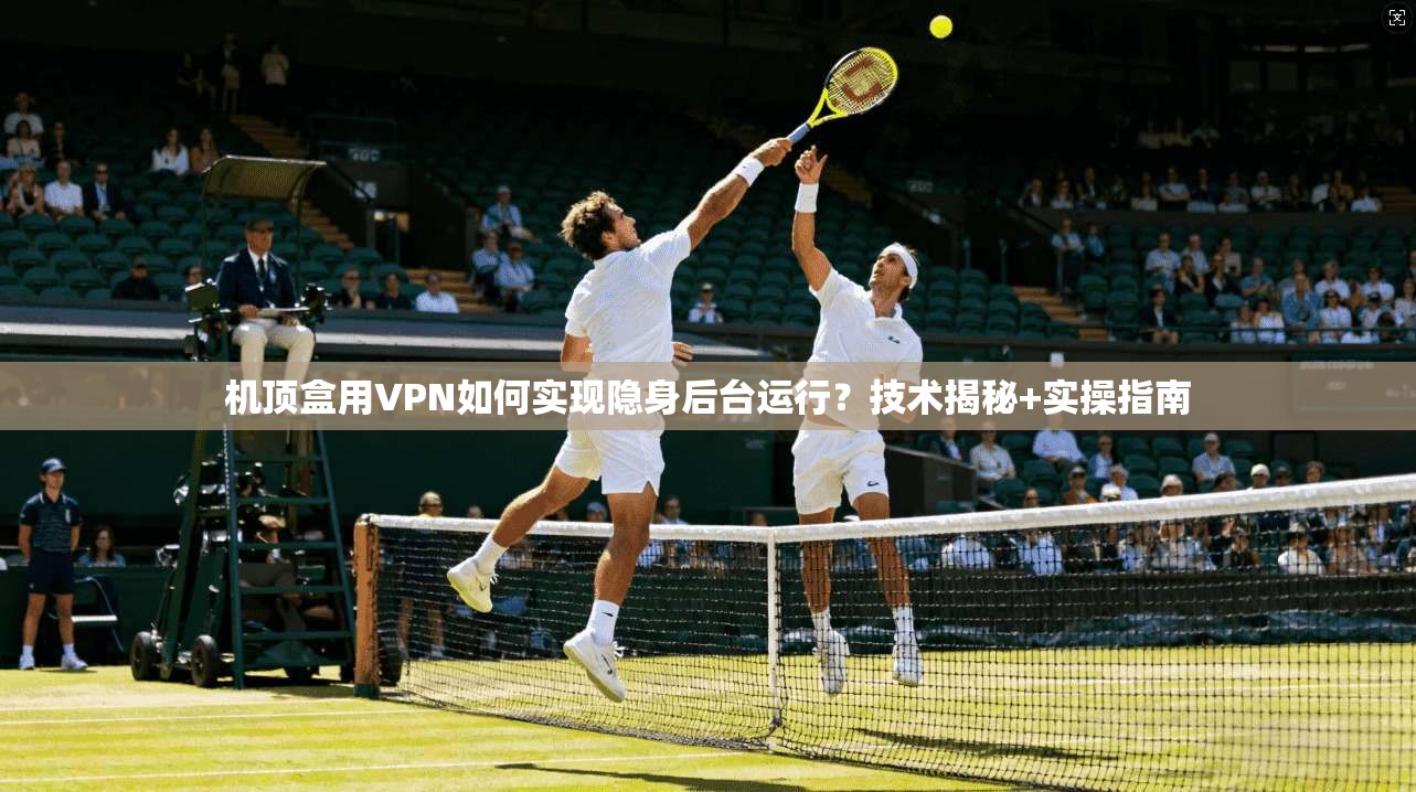 机顶盒用VPN如何实现隐身后台运行?技术揭秘+实操指南