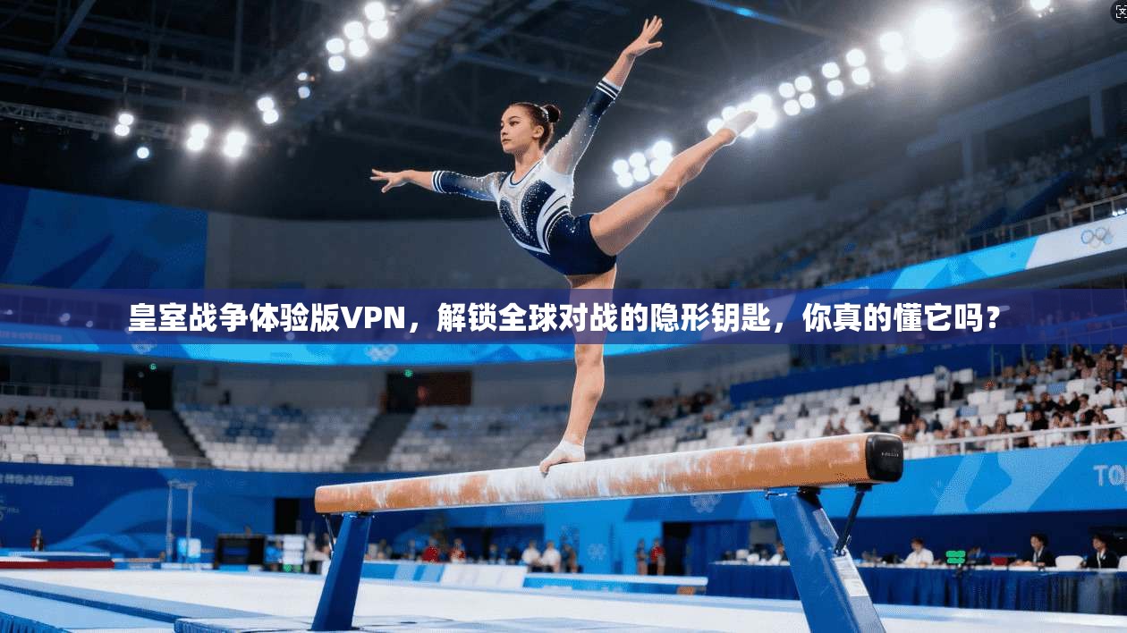 皇室战争体验版VPN，解锁全球对战的隐形钥匙，你真的懂它吗？