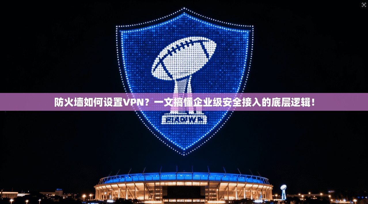 防火墙如何设置VPN？一文搞懂企业级安全接入的底层逻辑！