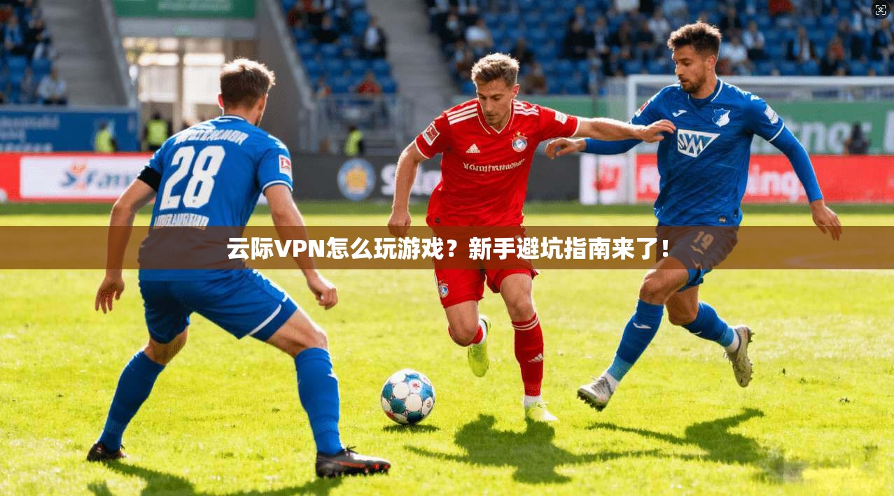 云际VPN怎么玩游戏？新手避坑指南来了！