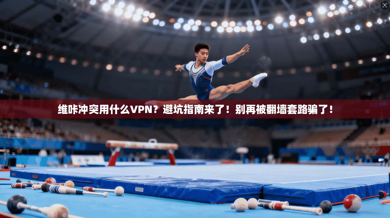 维咔冲突用什么VPN？避坑指南来了！别再被翻墙套路骗了！