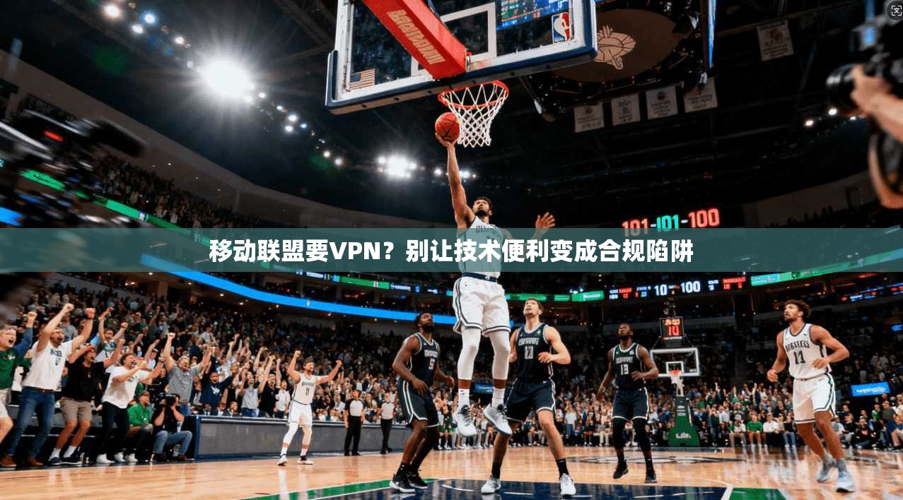 移动联盟要VPN？别让技术便利变成合规陷阱