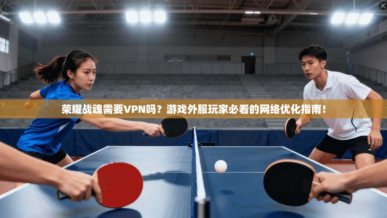 荣耀战魂需要VPN吗?游戏外服玩家必看的网络优化指南!