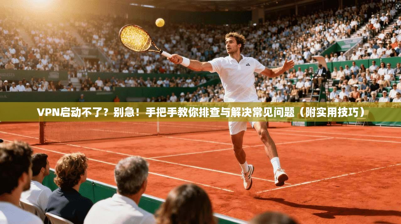 VPN启动不了？别急！手把手教你排查与解决常见问题（附实用技巧）