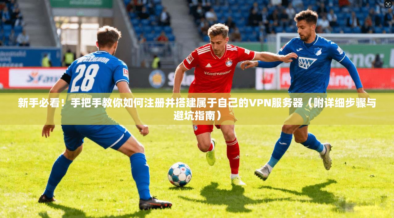新手必看！手把手教你如何注册并搭建属于自己的VPN服务器（附详细步骤与避坑指南）