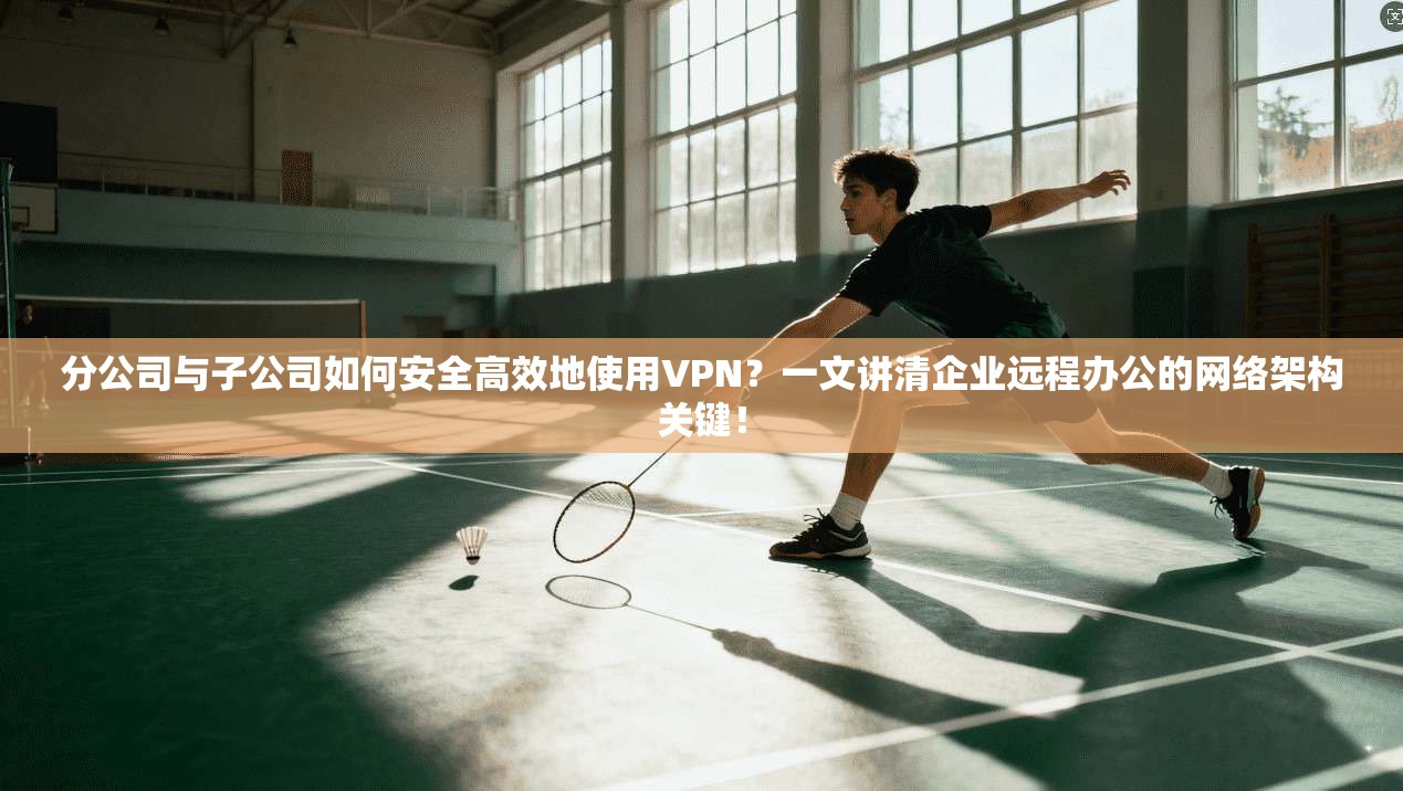 分公司与子公司如何安全高效地使用VPN?一文讲清企业远程办公的网络架构关键!