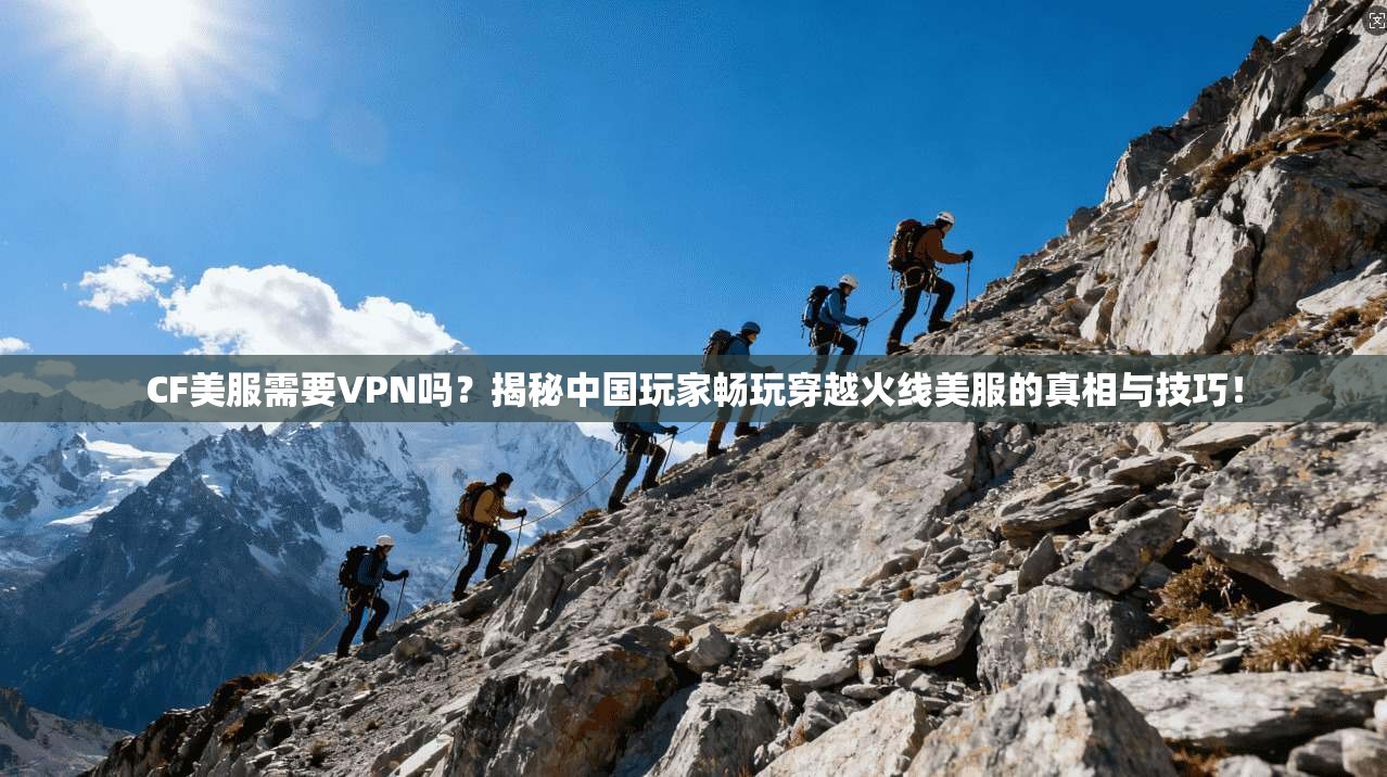 CF美服需要VPN吗？揭秘中国玩家畅玩穿越火线美服的真相与技巧！