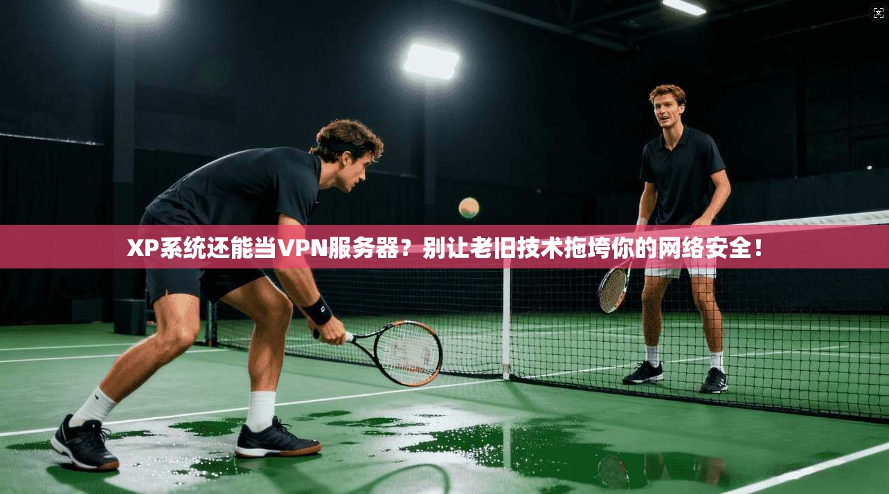 XP系统还能当VPN服务器?别让老旧技术拖垮你的网络安全!
