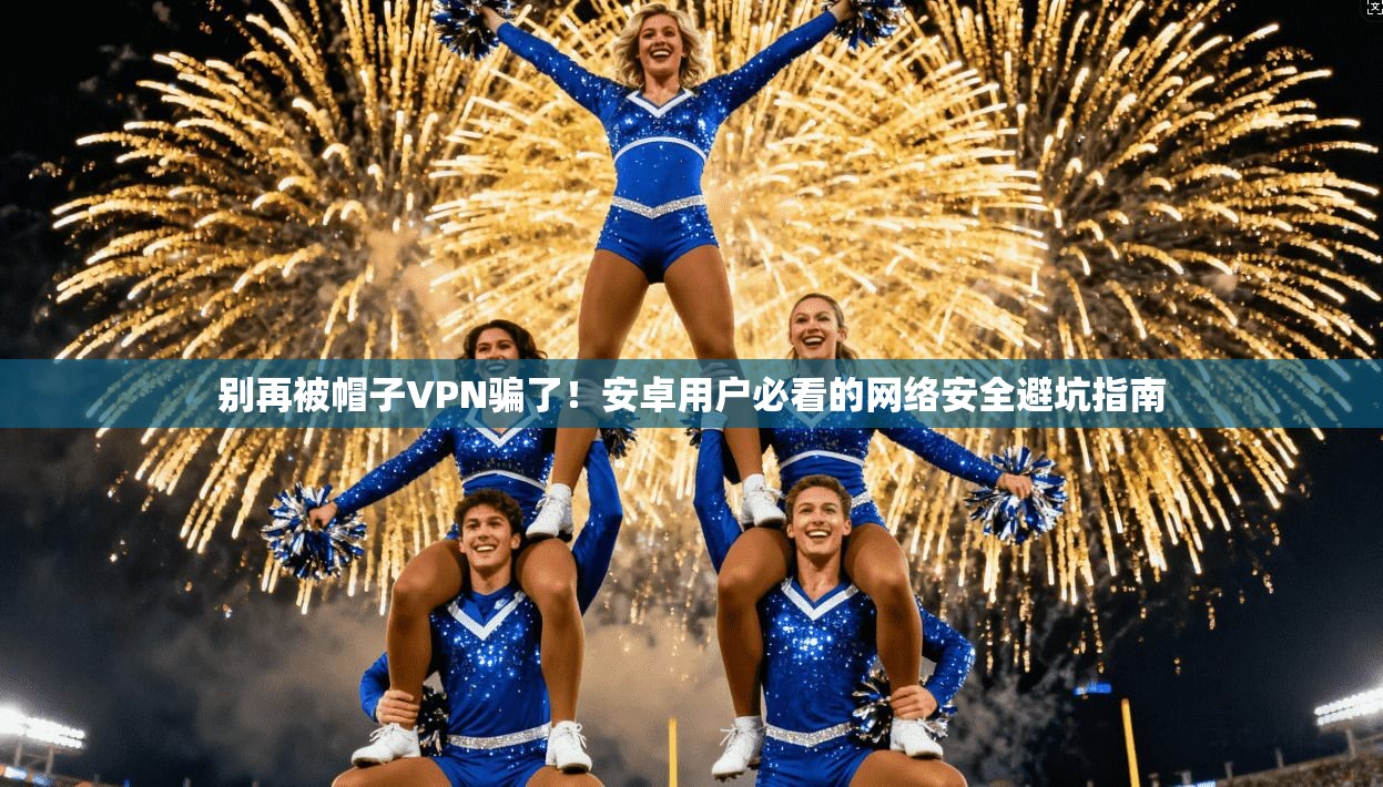 别再被帽子VPN骗了！安卓用户必看的网络安全避坑指南