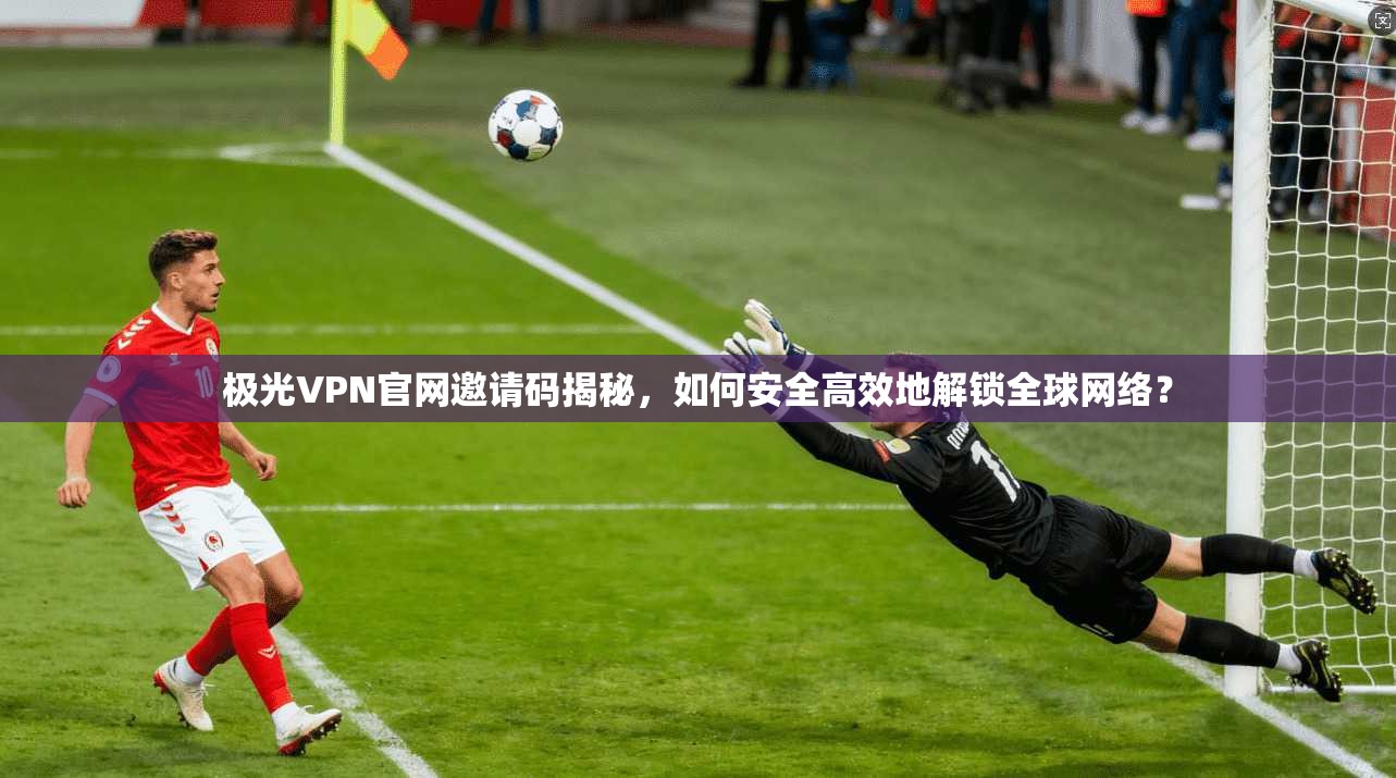 极光VPN官网邀请码揭秘，如何安全高效地解锁全球网络？