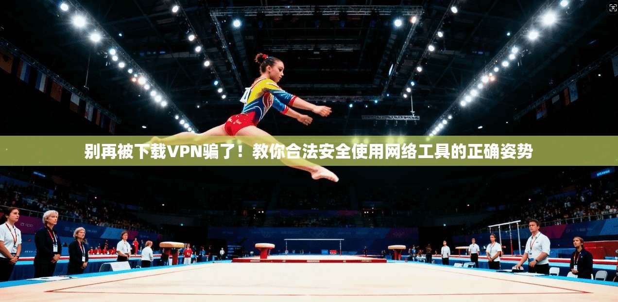 别再被下载VPN骗了!教你合法安全使用网络工具的正确姿势