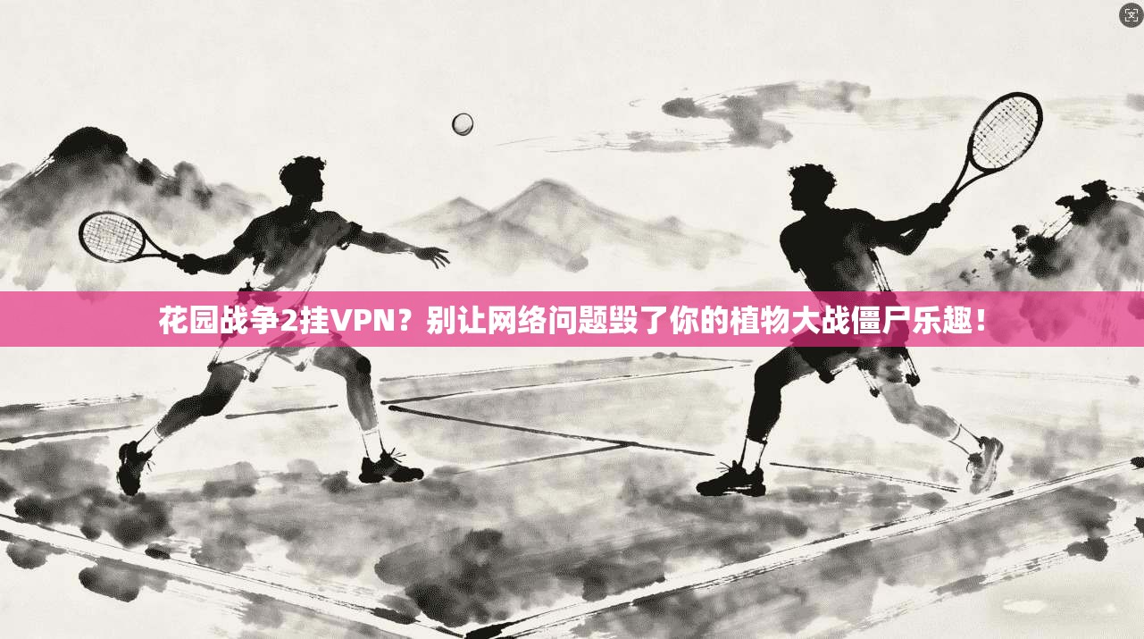 花园战争2挂VPN？别让网络问题毁了你的植物大战僵尸乐趣！