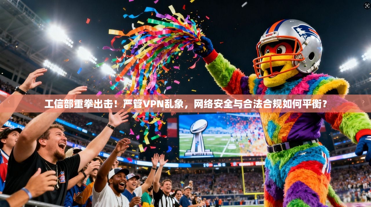 工信部重拳出击！严管VPN乱象，网络安全与合法合规如何平衡？