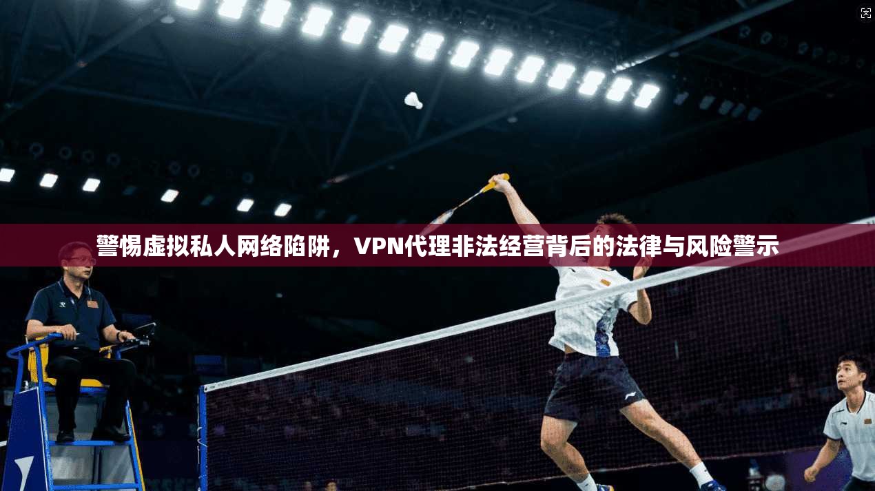 警惕虚拟私人网络陷阱,VPN代理非法经营背后的法律与风险警示