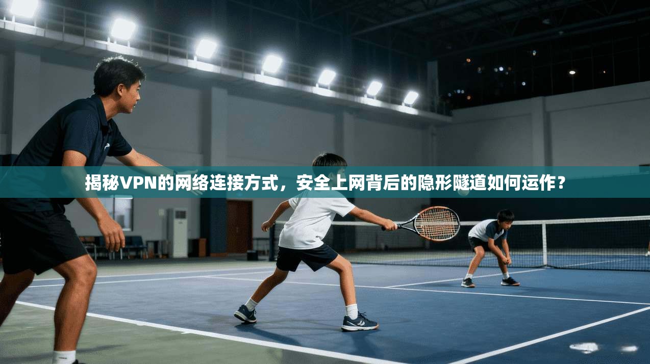 揭秘VPN的网络连接方式,安全上网背后的隐形隧道如何运作?