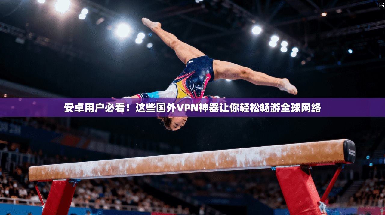 安卓用户必看！这些国外VPN神器让你轻松畅游全球网络