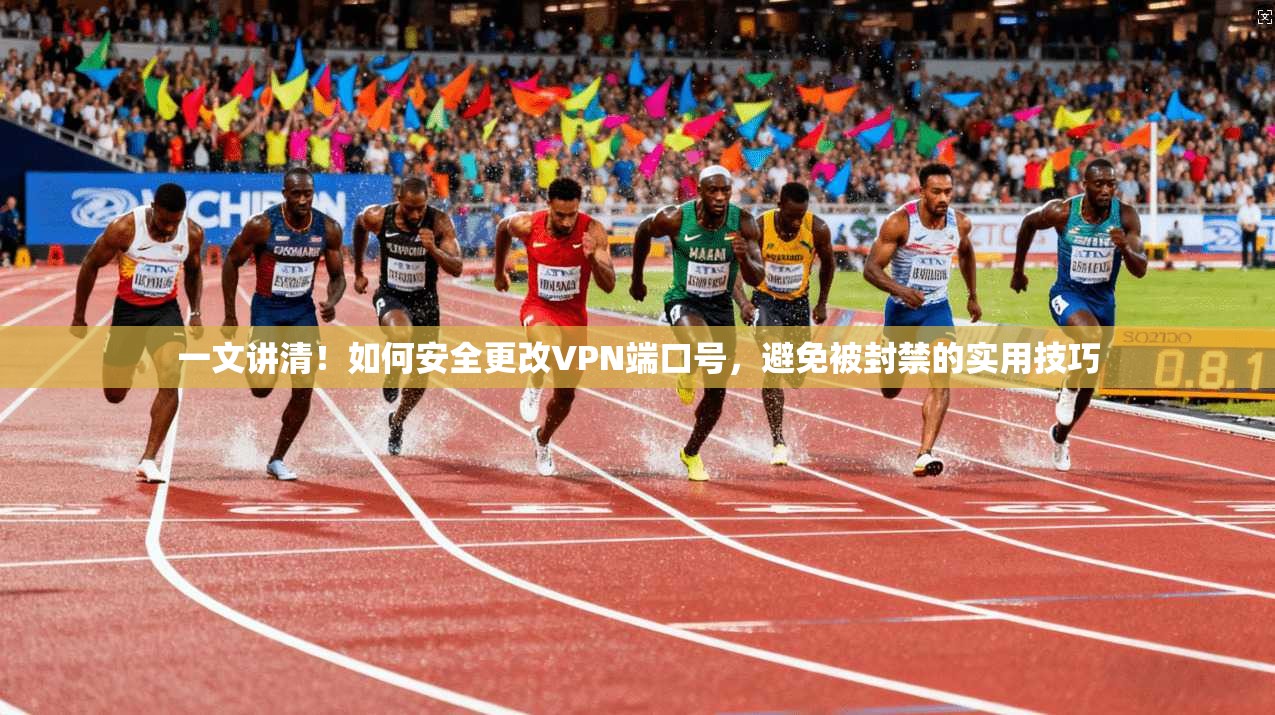 一文讲清！如何安全更改VPN端口号，避免被封禁的实用技巧